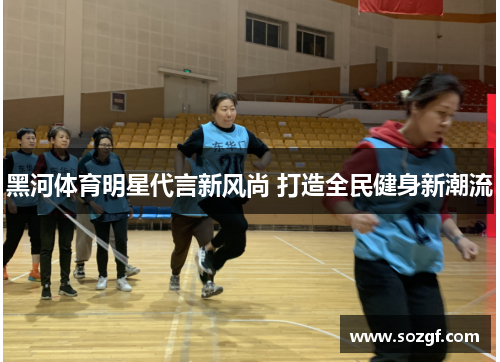 黑河体育明星代言新风尚 打造全民健身新潮流